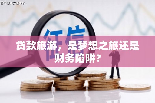 得荣贷款旅游，是梦想之旅还是财务陷阱？