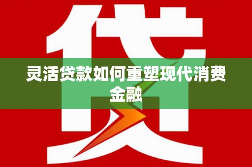 得荣灵活贷款如何重塑现代消费金融