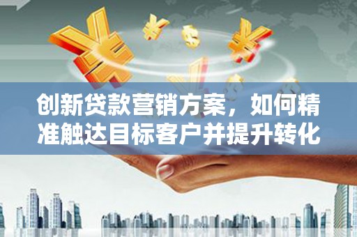 得荣创新贷款营销方案，如何精准触达目标客户并提升转化率