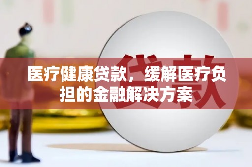 得荣医疗健康贷款，缓解医疗负担的金融解决方案