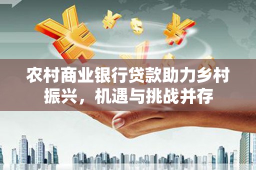 得荣农村商业银行贷款助力乡村振兴，机遇与挑战并存