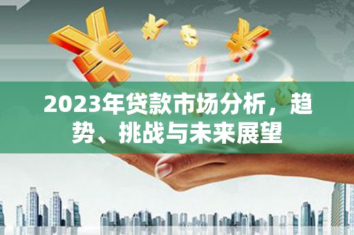 得荣2023年贷款市场分析，趋势、挑战与未来展望