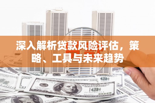 得荣深入解析贷款风险评估，策略、工具与未来趋势