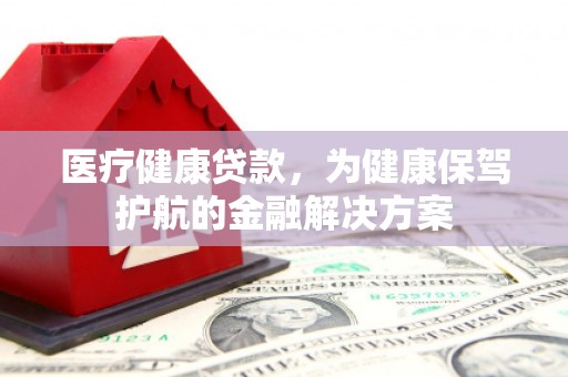 得荣医疗健康贷款，为健康保驾护航的金融解决方案